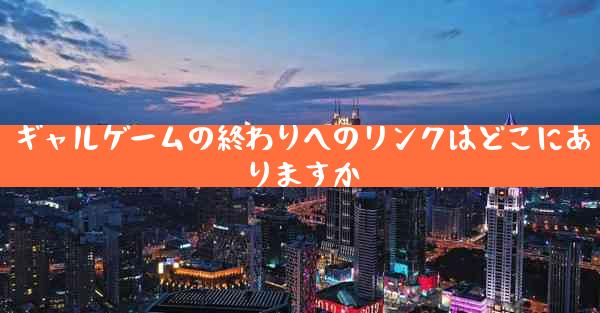 ギャルゲームの終わりへのリンクはどこにありますか