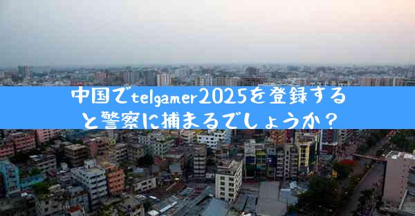 中国でtelgamer2025を登録すると警察に捕まるでしょうか？