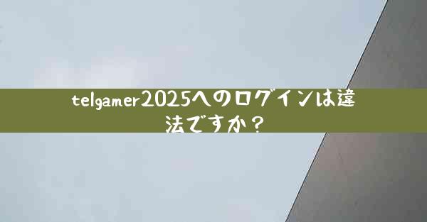 telgamer2025へのログインは違法ですか？
