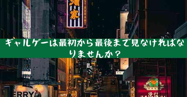 ギャルゲーは最初から最後まで見なければなりませんか？