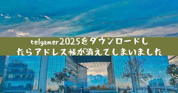 telgamer2025をダウンロードしたらアドレス帳が消えてしまいました