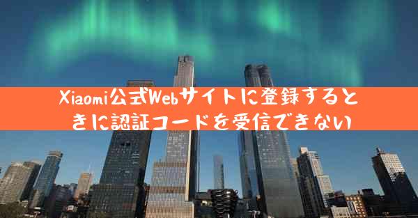 Xiaomi公式Webサイトに登録するときに認証コードを受信できない