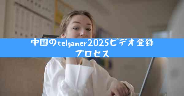 中国のtelgamer2025ビデオ登録プロセス