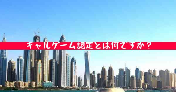 ギャルゲーム認定とは何ですか？