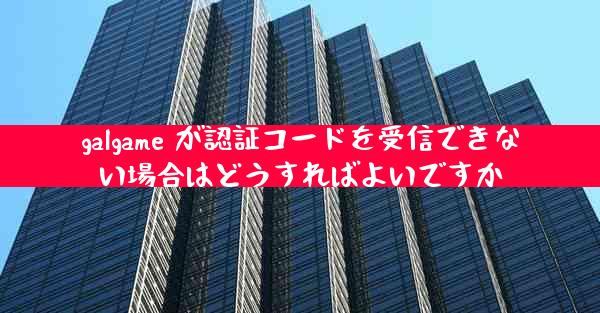galgame が認証コードを受信できない場合はどうすればよいですか