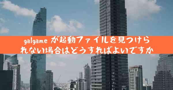 galgame が起動ファイルを見つけられない場合はどうすればよいですか
